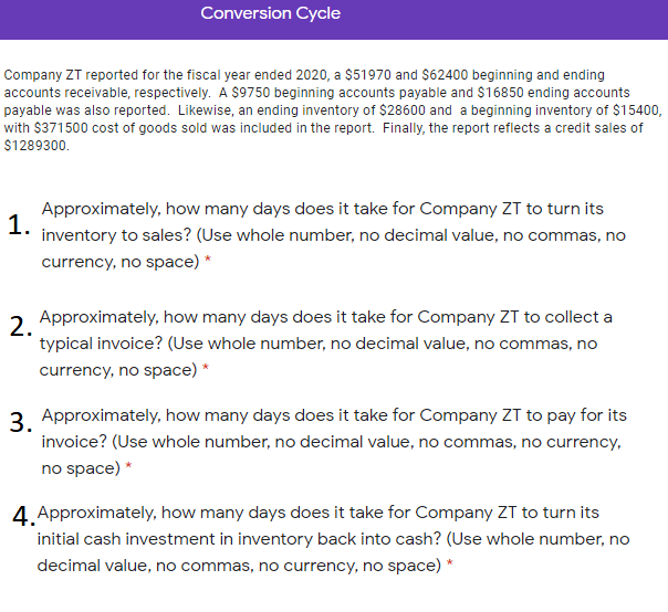 Conversion Cycle
Company ZT reported for the fiscal year ended 2020, a $51970 and $62400 beginning and ending
accounts receivable, respectively. A $9750 beginning accounts payable and $16850 ending accounts
payable was also reported. Likewise, an ending inventory of $28600 and a beginning inventory of $15400,
with $371500 cost of goods sold was included in the report. Finally, the report reflects a credit sales of
$1289300.
Approximately, how many days does it take for Company ZT to turn its
1.
inventory to sales? (Use whole number, no decimal value, no commas, no
currency, no space) *
2 Approximately, how many days does it take for Company ZT to collect a
2.
typical invoice? (Use whole number, no decimal value, no commas, no
currency, no space) *
3 Approximately, how many days does it take for Company ZT to pay for its
invoice? (Use whole number, no decimal value, no commas, no currency,
no space) *
4. Approximately, how many days does it take for Company ZT to turn its
initial cash investment in inventory back into cash? (Use whole number, no
decimal value, no commas, no currency, no space) *
