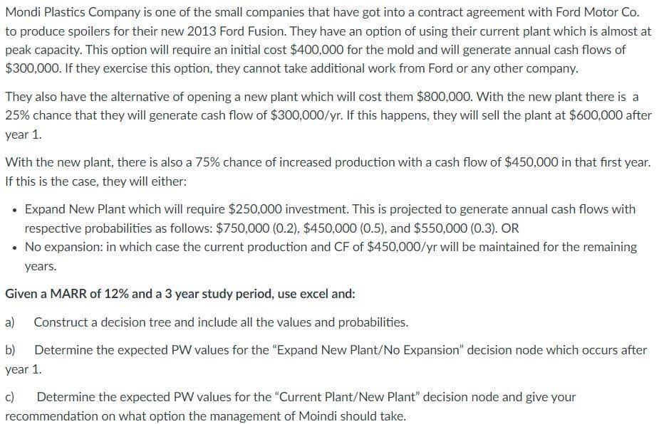 Mondi Plastics Company is one of the small companies that have got into a contract agreement with Ford Motor Co.
to produce spoilers for their new 2013 Ford Fusion. They have an option of using their current plant which is almost at
peak capacity. This option will require an initial cost $400,000 for the mold and will generate annual cash flows of
$300,000. If they exercise this option, they cannot take additional work from Ford or any other company.
They also have the alternative of opening a new plant which will cost them $800,000. With the new plant there is a
25% chance that they will generate cash flow of $300,000/yr. If this happens, they will sell the plant at $600,000 after
year 1.
With the new plant, there is also a 75% chance of increased production with a cash flow of $450,000 in that first year.
If this is the case, they will either:
• Expand New Plant which will require $250,000 investment. This is projected to generate annual cash flows with
respective probabilities as follows: $750,000 (0.2), $450,000 (0.5), and $550,000 (0.3). OR
• No expansion: in which case the current production and CF of $450,000/yr will be maintained for the remaining
years.
Given a MARR of 12% and a 3 year study period, use excel and:
a)
Construct a decision tree and include all the values and probabilities.
b)
Determine the expected PW values for the "Expand New Plant/No Expansion" decision node which occurs after
year 1.
c)
Determine the expected PW values for the "Current Plant/New Plant" decision node and give your
recommendation on what option the management of Moindi should take.
