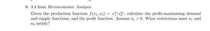 6. 3.4 from Microeconomic Analysis
Given the production function f(r1, x2) = r, calculate the profit-maximizing demand
and supply functions, and the profit function. Assume a, > 0. What restrictions must aj and
a2 satisfy?
%3D
