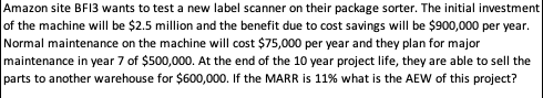 Amazon site BFI3 wants to test a new label scanner on their package sorter. The initial investment
of the machine will be $2.5 million and the benefit due to cost savings will be $900,000 per year.
Normal maintenance on the machine will cost $75,000 per year and they plan for major
maintenance in year 7 of $500,000. At the end of the 10 year project life, they are able to sell the
parts to another warehouse for $600,000. If the MARR is 11% what is the AEW of this project?
