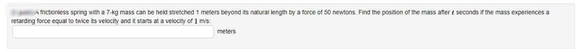 frictionless spring with a 7-kg mass can be held stretched 1 meters beyond its natural length by a force of 50 newtons. Find the position of the mass after + seconds if the mass experiences a
retarding force equal to twice its velocity and it starts at a velocity of 1 m/s:
meters
