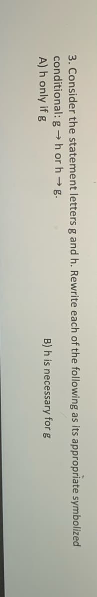 3. Consider the statement letters g and h. Rewrite each of the following as its appropriate symbolized
conditional: g →h or h → g.
A) h only if g
B) h is necessary for g
