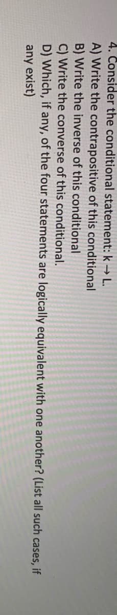 4. Consider the conditional statement: k→ L.
A) Write the contrapositive of this conditional
B) Write the inverse of this conditional
C) Write the converse of this conditional.
D) Which, if any, of the four statements are logically equivalent with one another? (List all such cases, if
any exist)
