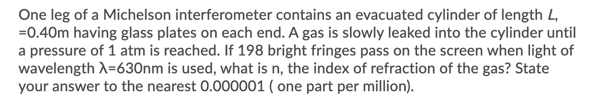 One leg of a Michelson interferometer contains an evacuated cylinder of length L,
=0.40m having glass plates on each end. A gas is slowly leaked into the cylinder until
a pressure of 1 atm is reached. If 198 bright fringes pass on the screen when light of
wavelength A=630nm is used, what is n, the index of refraction of the gas? State
your answer to the nearest 0.000001 ( one part per million).
