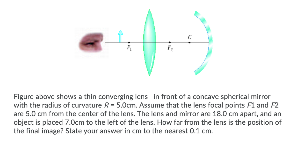 F1
F2
Figure above shows a thin converging lens in front of a concave spherical mirror
with the radius of curvature R = 5.0cm. Assume that the lens focal points F1 and F2
are 5.0 cm from the center of the lens. The lens and mirror are 18.0 cm apart, and an
object is placed 7.0cm to the left of the lens. How far from the lens is the position of
the final image? State your answer in cm to the nearest 0.1 cm.
