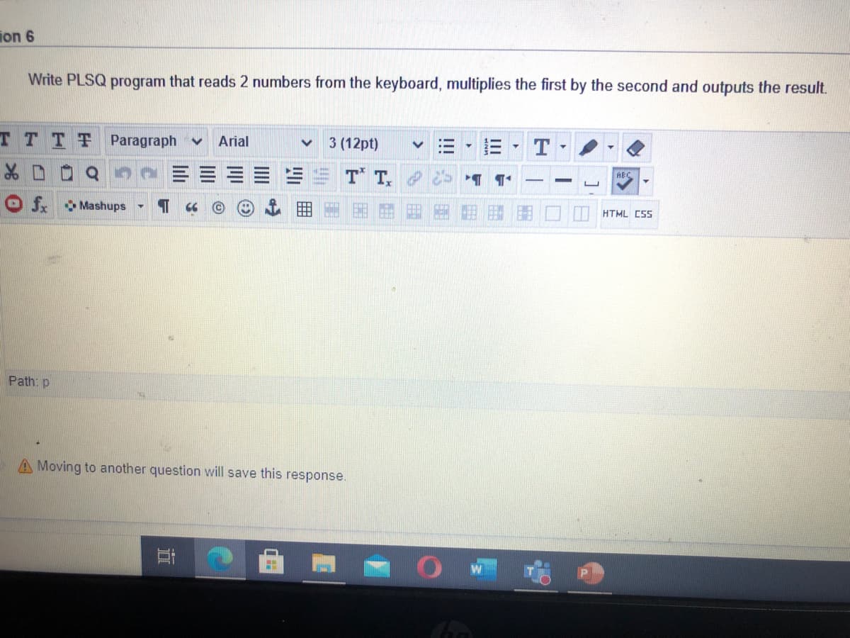 ion 6
Write PLSQ program that reads 2 numbers from the keyboard, multiplies the first by the second and outputs the result.
TTTT
Paragraph v
Arial
3 (12pt)
T
T T.
AEC
f. Mashups
HTML CSS
Path: p
A Moving to another question will save this response.
耳
曲
