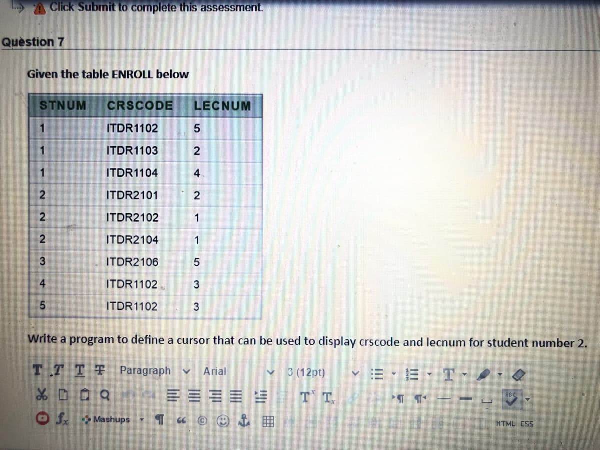 Click Submit to complete this assessment.
Quèstion 7
Given the table ENROLL below
STNUM
CRSCODE
LECNUM
1
ITDR1102
ITDR1103
2
1
ITDR1104
4
ITDR2101
2
2.
ITDR2102
1
ITDR2104
1
3
ITDR2106
ITDR1102
3
ITDR1102
3
Write a program to define a cursor that can be used to display crscode and lecnum for student number 2.
TT TT Paragraph v
3 (12pt)
Arial
T T, 2 ¶ ¶
ABC
OJ. Mashups
HTML Css
II
!!!
