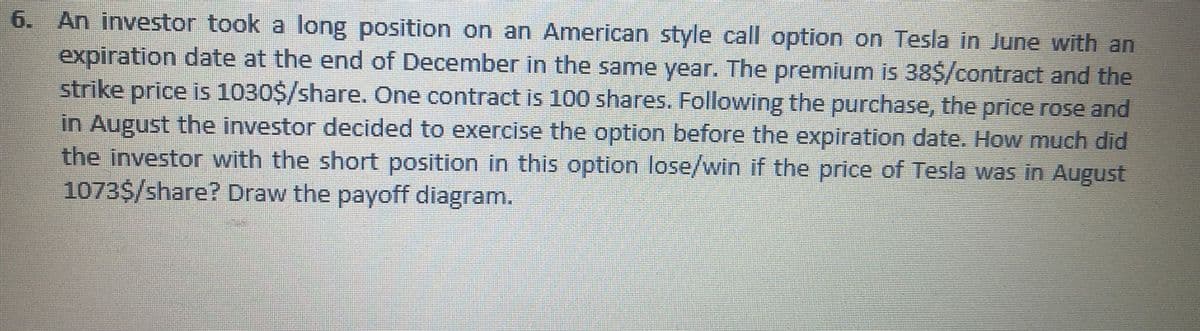 6. An investor took a long position on an American style call option on Tesla in June with an
expiration date at the end of December in the same year. The premium is 38$/contract and the
strike price is 1030$/share. One contract is 100 shares. Following the purchase, the price rose and
in August the investor decided to exercise the option before the expiration date. How much did
the investor with the short position in this option lose/win if the price of Tesla was in August
1073$/share? Draw the payoff diagram.