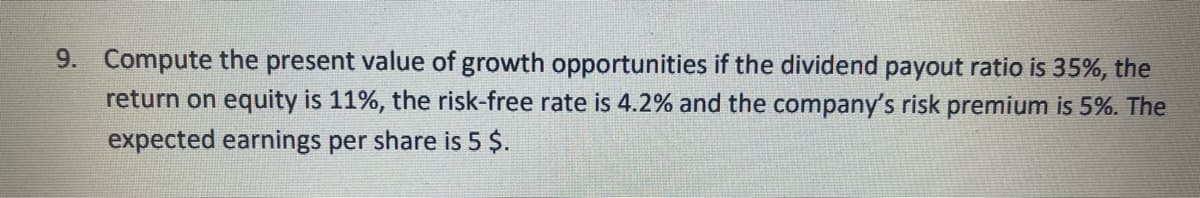 9. Compute the present value of growth opportunities if the dividend payout ratio is 35%, the
return on equity is 11%, the risk-free rate is 4.2% and the company's risk premium is 5%. The
expected earnings per share is 5 $.
