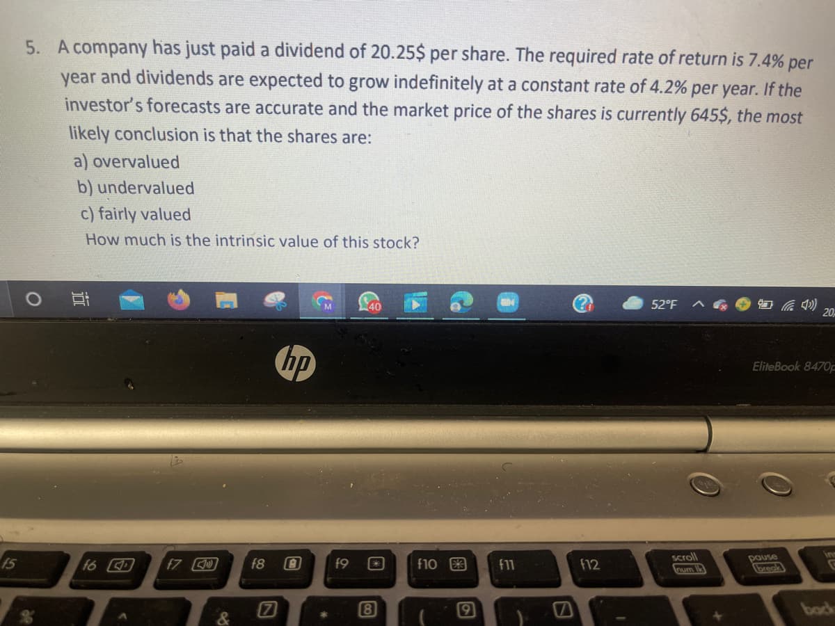 5. A company has just paid a dividend of 20.25$ per share. The required rate of return is 7.4% per
year and dividends are expected to grow indefinitely at a constant rate of 4.2% per year. If the
investor's forecasts are accurate and the market price of the shares is currently 645$, the most
likely conclusion is that the shares are:
a) overvalued
b) undervalued
c) fairly valued
How much is the intrinsic value of this stock?
52°F
后の
20
hp
EliteBook 8470F
scroll
15
f6
f7
f8
f9
f10 3
f11
f12
pause
breok
num Ik
pook
近
