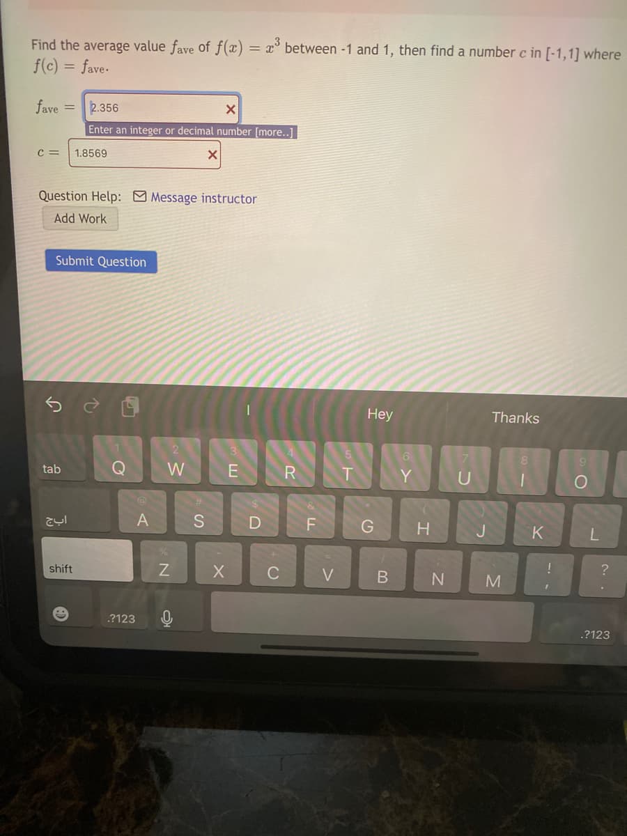 Find the average value fave of f(x)
f(c) = fave-
= x° between -1 and 1, then find a number c in [-1,1] where
fave
2.356
%3D
Enter an integer or decimal number [more..1
1.8569
Question Help: Message instructor
Add Work
Submit Question
Hey
Thanks
8.
tab
W
E
T.
Y
U
%23
A
S
F
H.
J.
shift
C
?
M
.?123
.?123
L.
