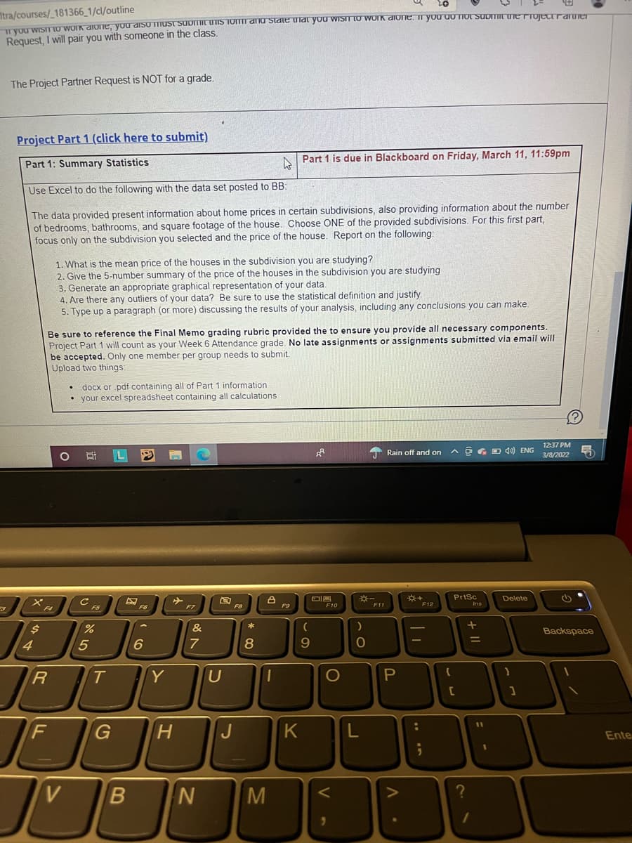 Itra/courses/_181366_1/cl/outline
T VOU WISIIU WUIK dIone, you disU must Submit tis foi and State hat you WISIT to work dione. ir you do TIOL SUDTIT ne TjectranUer
Request, I will pair you with someone in the class.
The Project Partner Request is NOT for a grade.
Project Part 1 (click here to submit)
Part 1 is due in Blackboard on Friday, March 11, 11:59pm
Part 1: Summary Statistics
Use Excel to do the following with the data set posted to BB:
The data provided present information about home prices in certain subdivisions, also providing information about the number
of bedrooms, bathrooms, and square footage of the house. Choose ONE of the provided subdivisions. For this first part,
focus only on the subdivision you selected and the price of the house. Report on the following:
1. What is the mean price of the houses in the subdivision you are studying?
2. Give the 5-number summary of the price of the houses in the subdivision you are studying
3. Generate an appropriate graphical representation of your data.
4. Are there any outliers of your data? Be sure to use the statistical definition and justify.
5. Type up a paragraph (or more) discussing the results of your analysis, including any conclusions you can make.
Be sure to reference the Final Memo grading rubric provided the to ensure you provide all necessary components.
Project Part 1 will count as your Week 6 Attendance grade. No late assignments or assignments submitted via email will
be accepted. Only one member per group needs to submit.
Upload two things:
• docx or pdf containing all of Part 1 information
• your excel spreadsheet containing all calculations
12:37 PM
* Rain off and on
A a G D0) ENG
3/8/2022
PrtSc
Ins
Delete
F6
F7
F8
F9
F10
F11
F12
F5
&
Backspace
4
6
8
T.
Y
O
[C
%D
F
G
J
K
Ente
V
M
+ II
