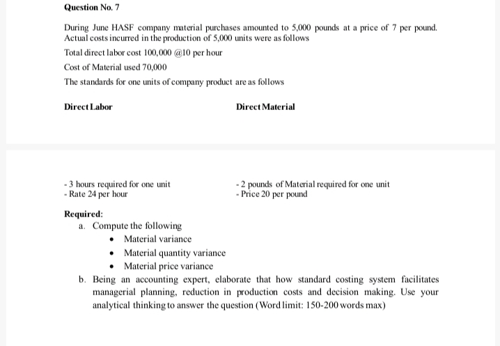 Question No. 7
During June HASF company material purchases amounted to 5,000 pounds at a price of 7 per pound.
Actual costs incurred in the production of 5,000 units were as follows
Total direct labor cost 100,000 @10 per hour
Cost of Material used 70,000
The standards for one units of company product are as follows
Direct Labor
Direct Material
- 3 hours required for one unit
- Rate 24 per hour
-2 pounds of Material required for one unit
- Price 20 per pound
Required:
a. Compute the following
Material variance
• Material quantity variance
Material price variance
b. Being an accounting expert, elaborate that how standard costing system facilitates
managerial planning, reduction in production costs and decision making. Use your
analytical thinking to answer the question (Word limit: 150-200 words max)
