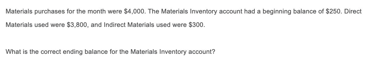 Materials purchases for the month were $4,000. The Materials Inventory account had a beginning balance of $250. Direct
Materials used were $3,800, and Indirect Materials used were $300.
What is the correct ending balance for the Materials Inventory account?
