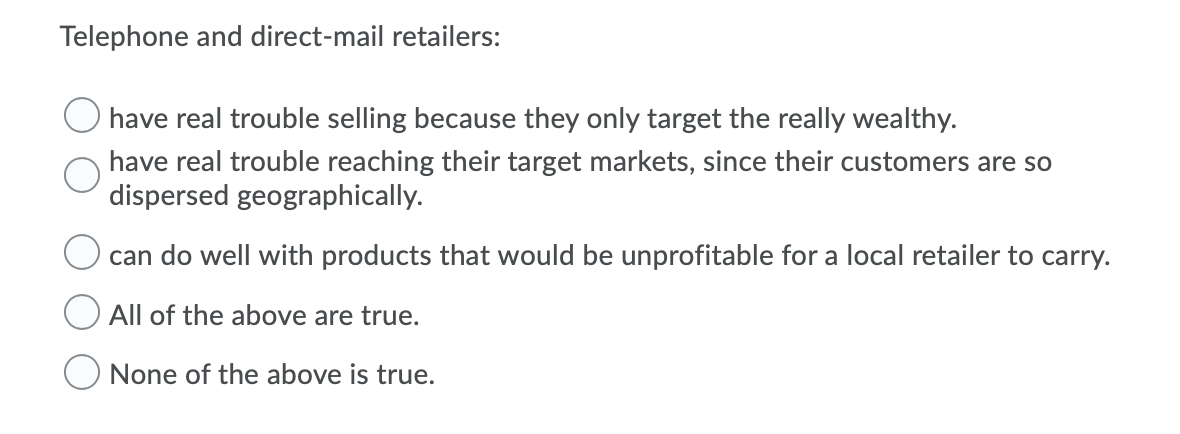 Telephone and direct-mail retailers:
have real trouble selling because they only target the really wealthy.
have real trouble reaching their target markets, since their customers are so
dispersed geographically.
can do well with products that would be unprofitable for a local retailer to carry.
All of the above are true.
None of the above is true.
