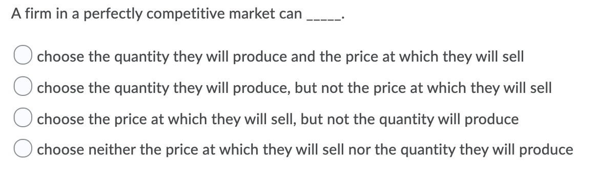 A firm in a perfectly competitive market can
O choose the quantity they will produce and the price at which they will sell
O choose the quantity they will produce, but not the price at which they will sell
O choose the price at which they will sell, but not the quantity will produce
choose neither the price at which they will sell nor the quantity they will produce
