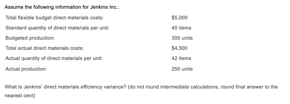 Assume the following information for Jenkins Inc.:
Total flexible budget direct materials costs:
$5,000
Standard quantity of direct materials per unit:
40 items
Budgeted production:
300 units
Total actual direct materials costs:
$4,500
Actual quantity of direct materials per unit:
42 items
Actual production:
250 units
What is Jenkins' direct materials efficiency variance? (do not round intermediate calculations, round final answer to the
nearest cent)
