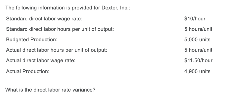 The following information is provided for Dexter, Inc.:
Standard direct labor wage rate:
$10/hour
Standard direct labor hours per unit of output:
5 hours/unit
Budgeted Production:
5,000 units
Actual direct labor hours per unit of output:
5 hours/unit
Actual direct labor wage rate:
$11.50/hour
Actual Production:
4,900 units
What is the direct labor rate variance?
