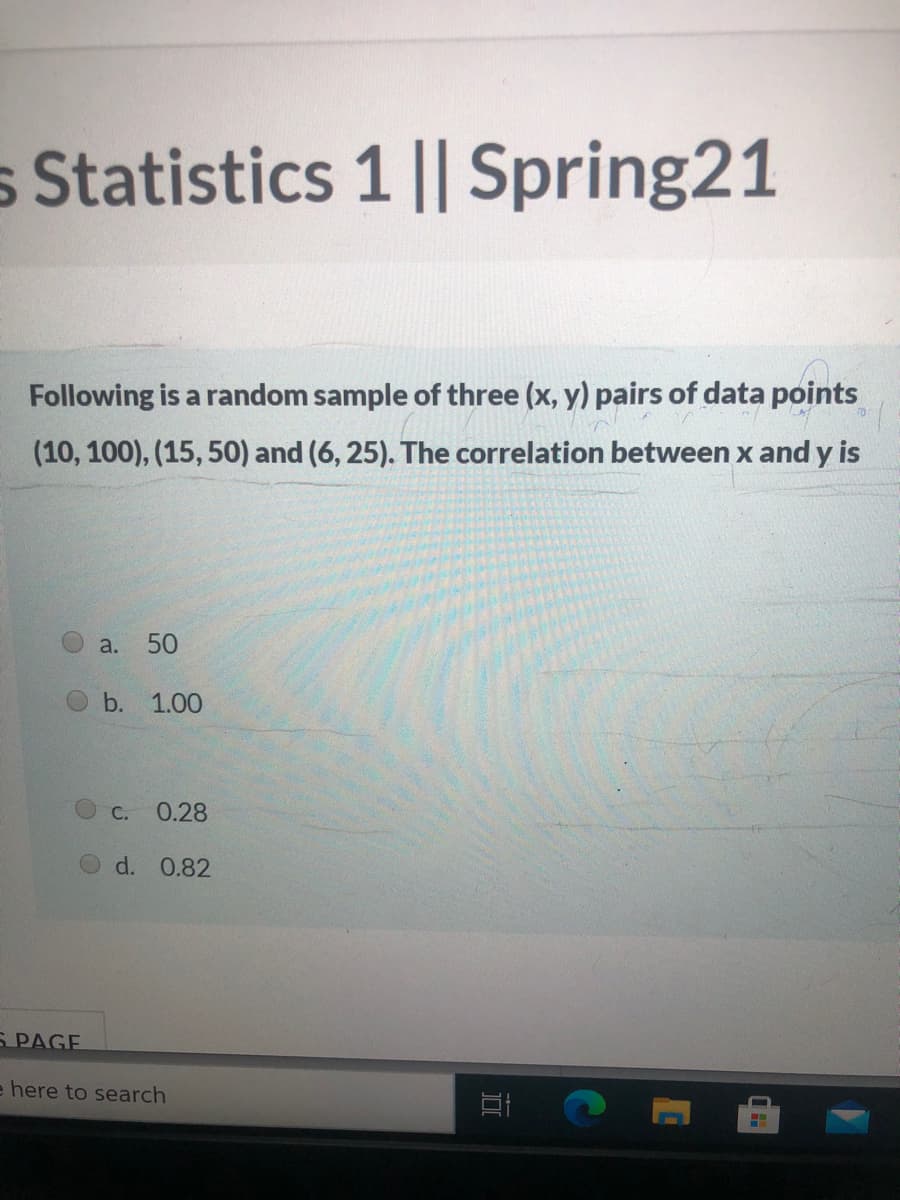 s Statistics 1 || Spring21
Following is a random sample of three (x, y) pairs of data points
(10, 100), (15, 50) and (6, 25). The correlation between x and y is
a.
50
b.
1.00
С.
0.28
d. 0.82
Б РAGE
e here to search
