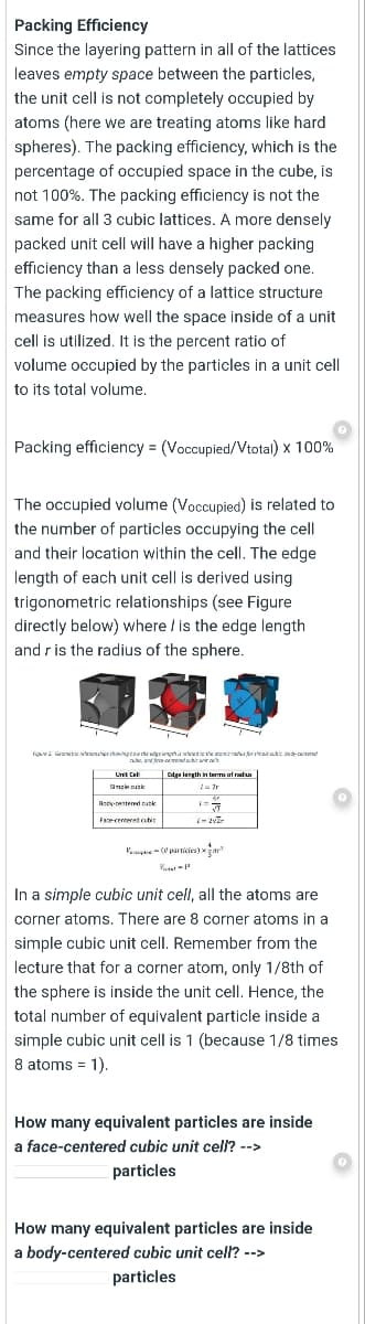 Packing Efficiency
Since the layering pattern in all of the lattices
leaves empty space between the particles,
the unit cell is not completely occupied by
atoms (here we are treating atoms like hard
spheres). The packing efficiency, which is the
percentage of occupied space in the cube, is
not 100%. The packing efficiency is not the
same for all 3 cubic lattices. A more densely
packed unit cell will have a higher packing
efficiency than a less densely packed one.
The packing efficiency of a lattice structure
measures how well the space inside of a unit
cell is utilized, It is the percent ratio of
volume occupied by the particles in a unit cell
to its total volume,
Packing efficiency = (Voccupied/Vtotal) x 100%
The occupied volume (Voccupied) is related to
the number of particles occupying the cell
and their location within the cell. The edge
length of each unit cell is derived using
trigonometric relationships (see Figure
directly below) where / is the edge length
and r is the radius of the sphere.
figued Grarwe tasouerstowingtae the adgriengeha wua the arad erateairatit bearnd
a a awwdair
Unit Cal
Edga lergth in taTa of radn
anse k
Ascy-centered nutk
Face centered cbir
Vamge -particies) ar
In a simple cubic unit cell, all the atoms are
corner atoms. There are 8 corner atoms in a
simple cubic unit cell. Remember from the
lecture that for a corner atom, only 1/8th of
the sphere is inside the unit celI. Hence, the
total number of equivalent particle inside a
simple cubic unit cell is 1 (because 1/8 times
8 atoms = 1).
How many equivalent particles are inside
a face-centered cubic unit cell? -->
particles
How many equivalent particles are inside
a body-centered cubic unit cell? -->
particles
