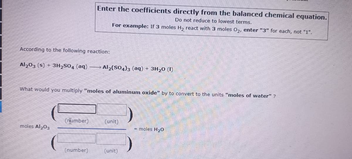 Enter the coefficients directly from the balanced chemical equation.
Do not reduce to lowest terms.
For example: If 3 moles H2 react with 3 moles 02, enter "3" for each, not "1".
According to the following reaction:
Al203 (s) + 3H,SO4 (aq)
Al,(SO,)3 (aq) + 3H20 (1)
What would you multiply "moles of aluminum oxide" by to convert to the units "moles of water" ?
number)
(unit)
moles Al,03
= moles H20
(number)
(unit)
