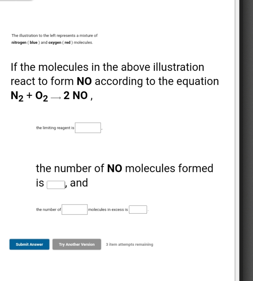 The illustration to the left represents a mixture of
nitrogen ( blue ) and oxygen ( red ) molecules.
If the molecules in the above illustration
react to form NO according to the equation
N2 + 02 – 2 NO,
the limiting reagent is
the number of NO molecules formed
is
and
the number of
molecules in excess is
Submit Answer
Try Another Version
3 item attempts remaining
