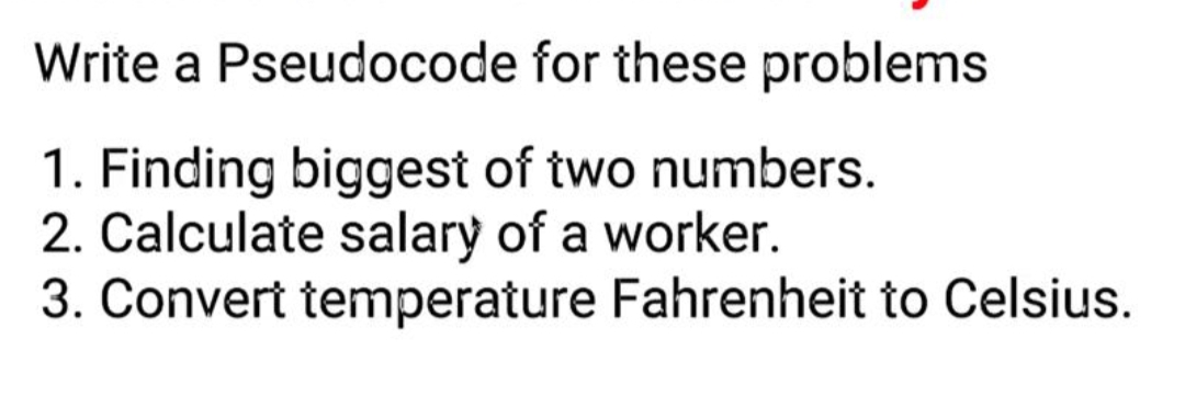 Write a Pseudocode for these problems
1. Finding biggest of two numbers.
2. Calculate salary of a worker.
3. Convert temperature Fahrenheit to Celsius.
