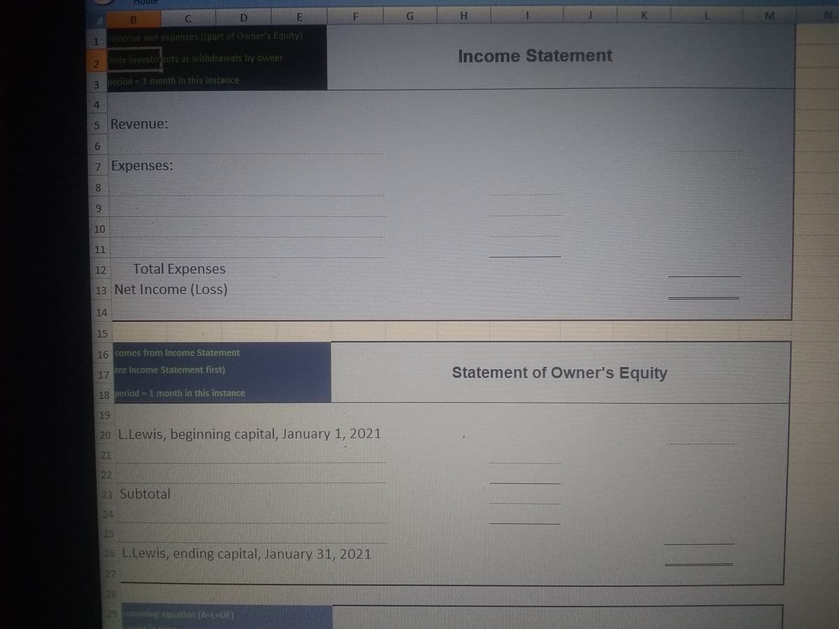 B
D.
E
H.
K
L
1.
revenue and expenses ((part of Owner's Equity)
Income Statement
lude investents or withdrawals by owner
3 period = 1 month in this instance
4
5 Revenue:
7 Expenses:
8.
10
11
Total Expenses
13 Net Income (Loss)
12
14
15
16 comes from Income Statement
are Income Statement first)
17
Statement of Owner's Equity
18 period = 1 month in this instance
19
20 L.Lewis, beginning capital, January 1, 2021
21
22
23 Subtotal
24
25
26 L.Lewis, ending capital, January 31, 2021
27
28
29 ccounting equation (A-1+OE)
