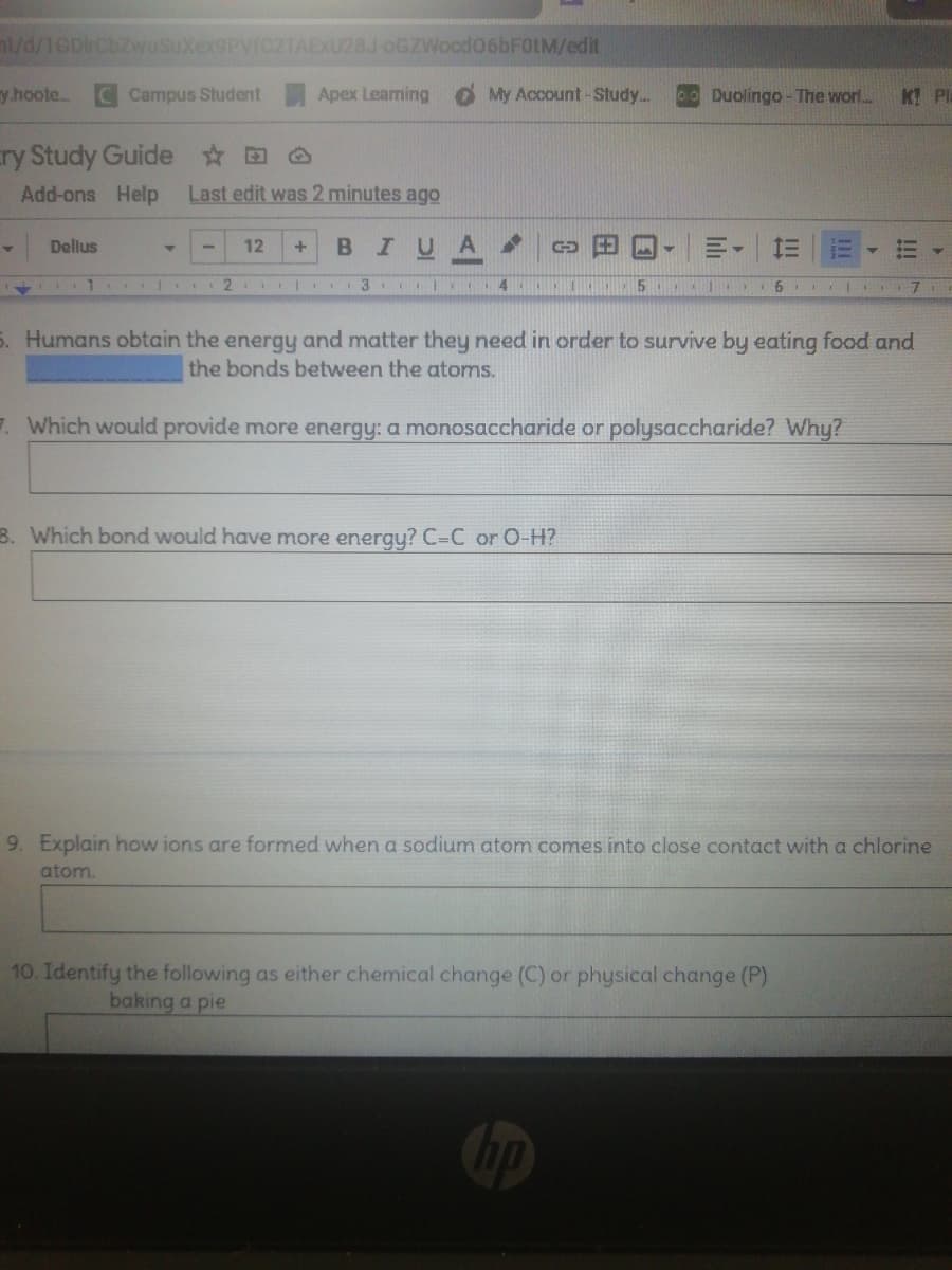 nt/d/1GDrCbzwuSuXex9PVIC2TAEXU28J-oGZWocd06bFOtM/edit
y hoote..
C Campus Student
Apex Learming
My Account -Study..
Duolingo - The worl..
K PL
cry Study Guide O
Add-ons Help
Last edit was 2 minutes ago
BIUA
Delius
12
1
2 3 Cl 4
5. Humans obtain the energy and matter they need in order to survive by eating food and
the bonds between the atoms.
7. Which would provide more energy: a monosaccharide or polysaccharide? Why?
B. Which bond would have more energy? C=C or O-H?
9. Explain how ions are formed when a sodium atom comes into close contact with a chlorine
atom.
10. Identify the following as either chemical change (C) or physical change (P)
baking a pie
!!!
