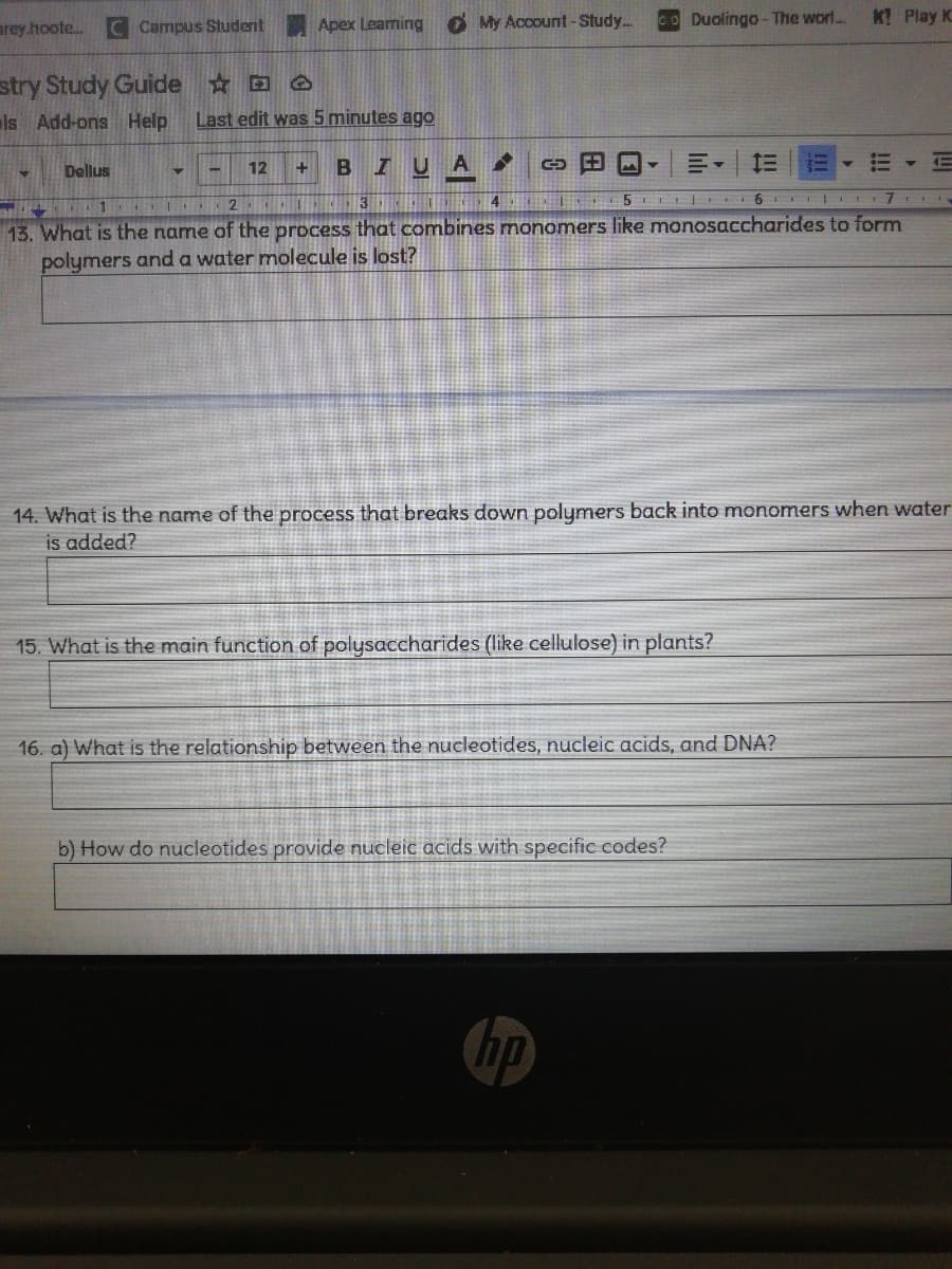 arey.hoote.
C Campus Student
Apex Leaming O My Account-Study..
co Duolingo - The worl..
K Play K
stry Study Guide D O
ls Add-ons Help
Last edit was 5 minutes ago
BIUA
Dellus
12
+.
13. What is the name of the process that combines monomers like monosaccharides to form
polymers anda water molecule is lost?
14. What is the name of the process that breaks down polymers back into monomers when water
is added?
15. What is the main function of polysaccharides (like cellulose) in plants?
16. a) What is the relationship between the nucleotides, nucleic acids, and DNA?
b) How do nucleotides provide nucleic acids with specific codes?
hp
