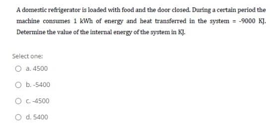 A domestic refrigerator is loaded with food and the door closed. During a certain period the
machine consumes 1 kWh of energy and heat transferred in the system = -9000 KJ.
Determine the value of the internal energy of the system in KJ.
Select one:
O a. 4500
O b. -5400
O C.-4500
O d. 5400
