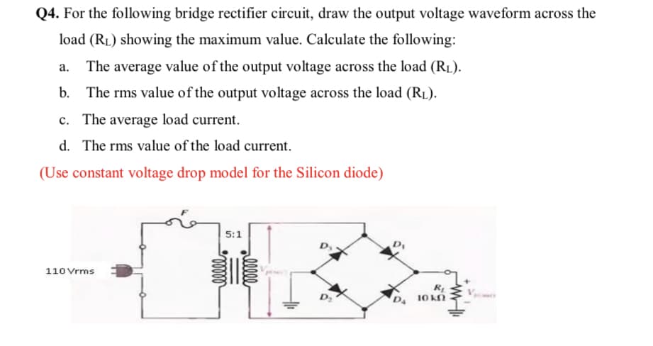 Q4. For the following bridge rectifier circuit, draw the output voltage waveform across the
load (RL) showing the maximum value. Calculate the following:
а.
The average value of the output voltage across the load (RL).
b. The rms value of the output voltage across the load (RL).
c. The average load current.
d. The rms value of the load current.
(Use constant voltage drop model for the Silicon diode)
5:1
110 Vrms
D 10 kN
alll
ell
