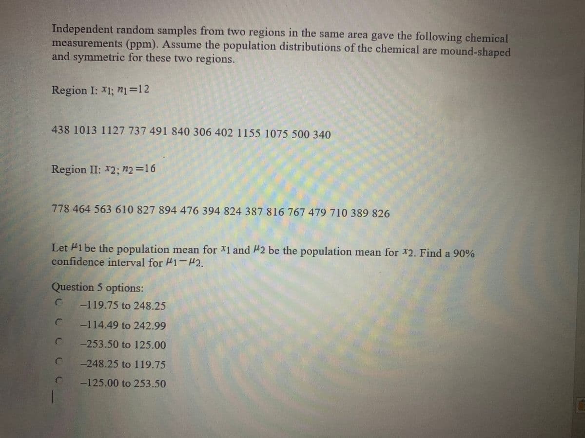 Independent random samples from two regions in the same area gave the following chemical
measurements (ppm). Assume the population distributions of the chemical are mound-shaped
and symmetric for these two regions.
Region I: *1; n1=12
438 1013 1127 737 491 840 306 402 1155 1075 500 340
Region II: *2; n2 =16
778 464 563 610 827 894 476 394 824 387 816 767 479 710 389 826
Let Pi be the population mean for X1 and 42 be the population mean for 2. Find a 90%
confidence interval for #1-42.
Question 5 options:
-119.75 to 248.25
114.49 to 242.99
-253.50 to 125.00
-248.25 to 119.75
-125.00 to 253.50
