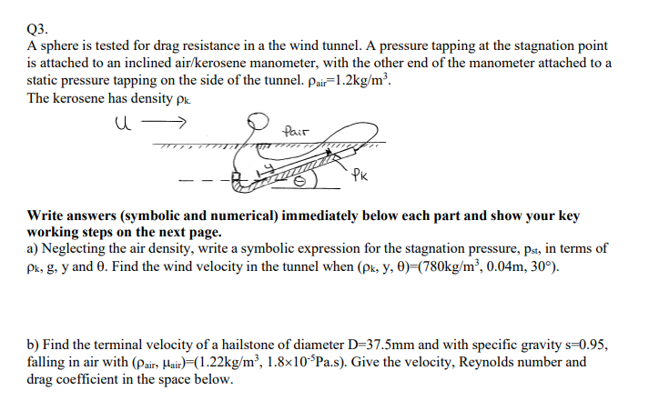 Q3.
A sphere is tested for drag resistance in a the wind tunnel. A pressure tapping at the stagnation point
is attached to an inclined air/kerosene manometer, with the other end of the manometer attached to a
static pressure tapping on the side of the tunnel. Pair-1.2kg/m³.
The kerosene has density pk.
и
Pair
PK
Write answers (symbolic and numerical) immediately below each part and show your key
working steps on the next page.
a) Neglecting the air density, write a symbolic expression for the stagnation pressure, pst, in terms of
Pk, g, y and 0. Find the wind velocity in the tunnel when (px, y,0)=(780kg/m³, 0.04m, 30°).
b) Find the terminal velocity of a hailstone of diameter D=37.5mm and with specific gravity s=0.95,
falling in air with (Pair, Hair) (1.22kg/m³, 1.8x10-5Pa.s). Give the velocity, Reynolds number and
drag coefficient in the space below.