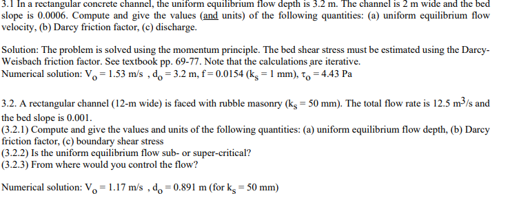 3.1 In a rectangular concrete channel, the uniform equilibrium flow depth is 3.2 m. The channel is 2 m wide and the bed
slope is 0.0006. Compute and give the values (and units) of the following quantities: (a) uniform equilibrium flow
velocity, (b) Darcy friction factor, (c) discharge.
Solution: The problem is solved using the momentum principle. The bed shear stress must be estimated using the Darcy-
Weisbach friction factor. See textbook pp. 69-77. Note that the calculations are iterative.
Numerical solution: Vo = 1.53 m/s, do = 3.2 m, f= 0.0154 (kg = 1 mm), to = 4.43 Pa
3.2. A rectangular channel (12-m wide) is faced with rubble masonry (kg = 50 mm). The total flow rate is 12.5 m³/s and
the bed slope is 0.001.
(3.2.1) Compute and give the values and units of the following quantities: (a) uniform equilibrium flow depth, (b) Darcy
friction factor, (c) boundary shear stress
(3.2.2) Is the uniform equilibrium flow sub- or super-critical?
(3.2.3) From where would you control the flow?
Numerical solution: V₁1.17 m/s, do=0.891 m (for kg = 50 mm)