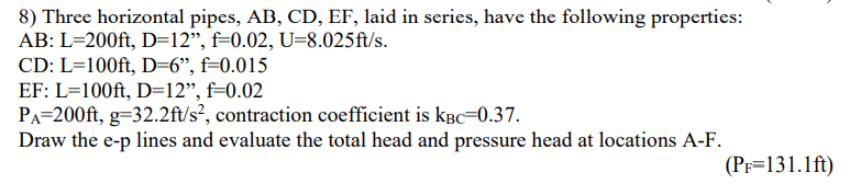 8) Three horizontal pipes, AB, CD, EF, laid in series, have the following properties:
AB: L=200ft, D=12", f=0.02, U-8.025ft/s.
CD: L=100ft, D=6", f=0.015
EF: L=100ft, D=12", f=0.02
PA=200ft, g-32.2ft/s², contraction coefficient is KBC-0.37.
Draw the e-p lines and evaluate the total head and pressure head at locations A-F.
(PF=131.1 ft)