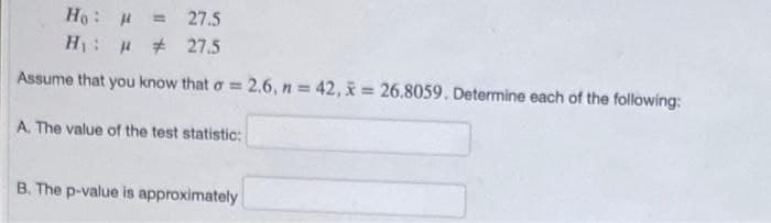 Ho: H
H: # 27.5
27.5
%3D
Assume that you know that o = 2.6, n = 42, x = 26.8059. Determine each of the following:
%3D
A. The value of the test statistic:
B. The p-value is approximately
