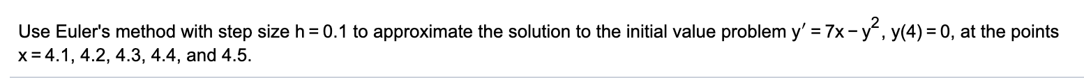 Use Euler's method with step size h = 0.1 to approximate the solution to the initial value problem y' =7x-y, y(4) = 0, at the points
x = 4.1, 4.2, 4.3, 4.4, and 4.5.
