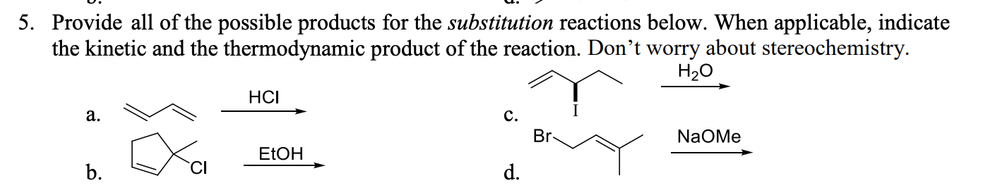 5. Provide all of the possible products for the substitution reactions below. When applicable, indicate
the kinetic and the thermodynamic product of the reaction. Don't worry about stereochemistry.
H20
HCI
а.
с.
Br
NaOMe
ELOH
b.
d.
