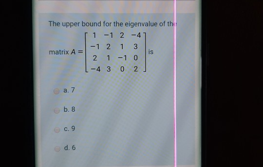 The upper bound for the eigenvalue of the
1 -1 2 -4
-1 2
1 3
is
2 1 -1 0
matrix A =
-4 3 0 2
a. 7
O b. 8
с. 9
O c. 9
O d. 6
