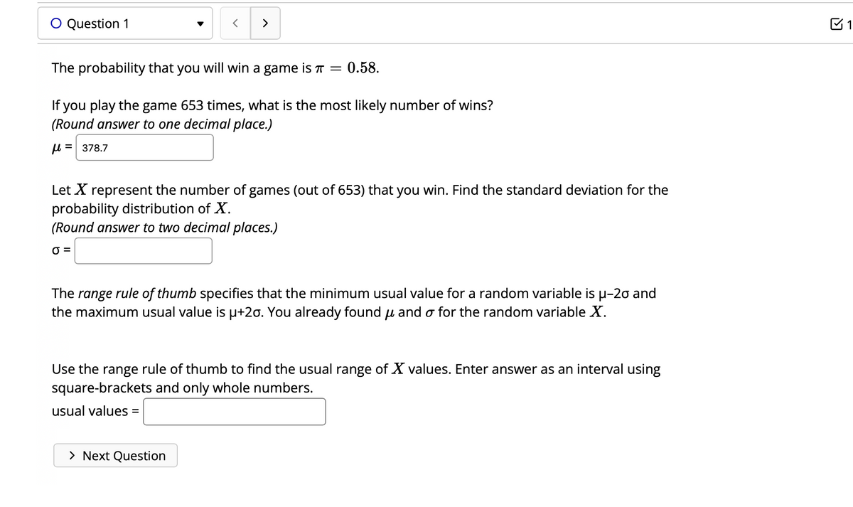 O Question 1
>
The probability that you will win a game is
= : 0.58.
If you play the game 653 times, what is the most likely number of wins?
(Round answer to one decimal place.)
μ=378.7
Let X represent the number of games (out of 653) that you win. Find the standard deviation for the
probability distribution of X.
(Round answer to two decimal places.)
0 =
The range rule of thumb specifies that the minimum usual value for a random variable is μ-20 and
the maximum usual value is µ+20. You already found and o for the random variable X.
> Next Question
Use the range rule of thumb to find the usual range of X values. Enter answer as an interval using
square-brackets and only whole numbers.
usual values =
1