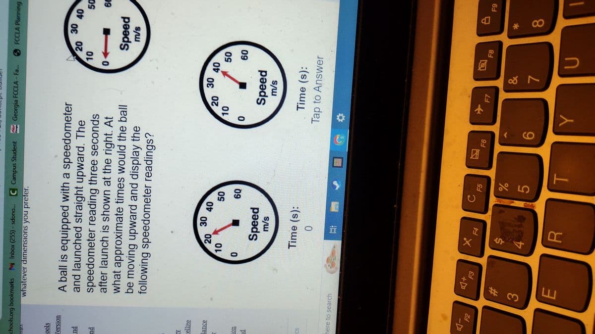 chools.org bookmarks Inbox (255) - sdono... C Campus Student Georgia FCCLA - Fa... FCCLA Planning
whatever dimensions you prefer.
ools
Version
nd
nd
V
ellite
lance
ad
C
here to search
A-
F2
A ball is equipped with a speedometer
and launched straight upward. The
speedometer reading three seconds
after launch is shown at the right. At
what approximate times would the ball
be moving upward and display the
following speedometer readings?
3
A+
#
E
20
10
0
Speed
m/s
X
Time (s):
0
4
30
=;
F4
40
R
50
60
с
F5
%
5
T
FG
团
F6
6
10
0
20
Y
✈
30
Speed
m/s
F7
&
40
Time (s):
Tap to Answer
7
0
10
20
50
60
U
F8
30
Speed
m/s
40
8
*
8
50
60
F9
1