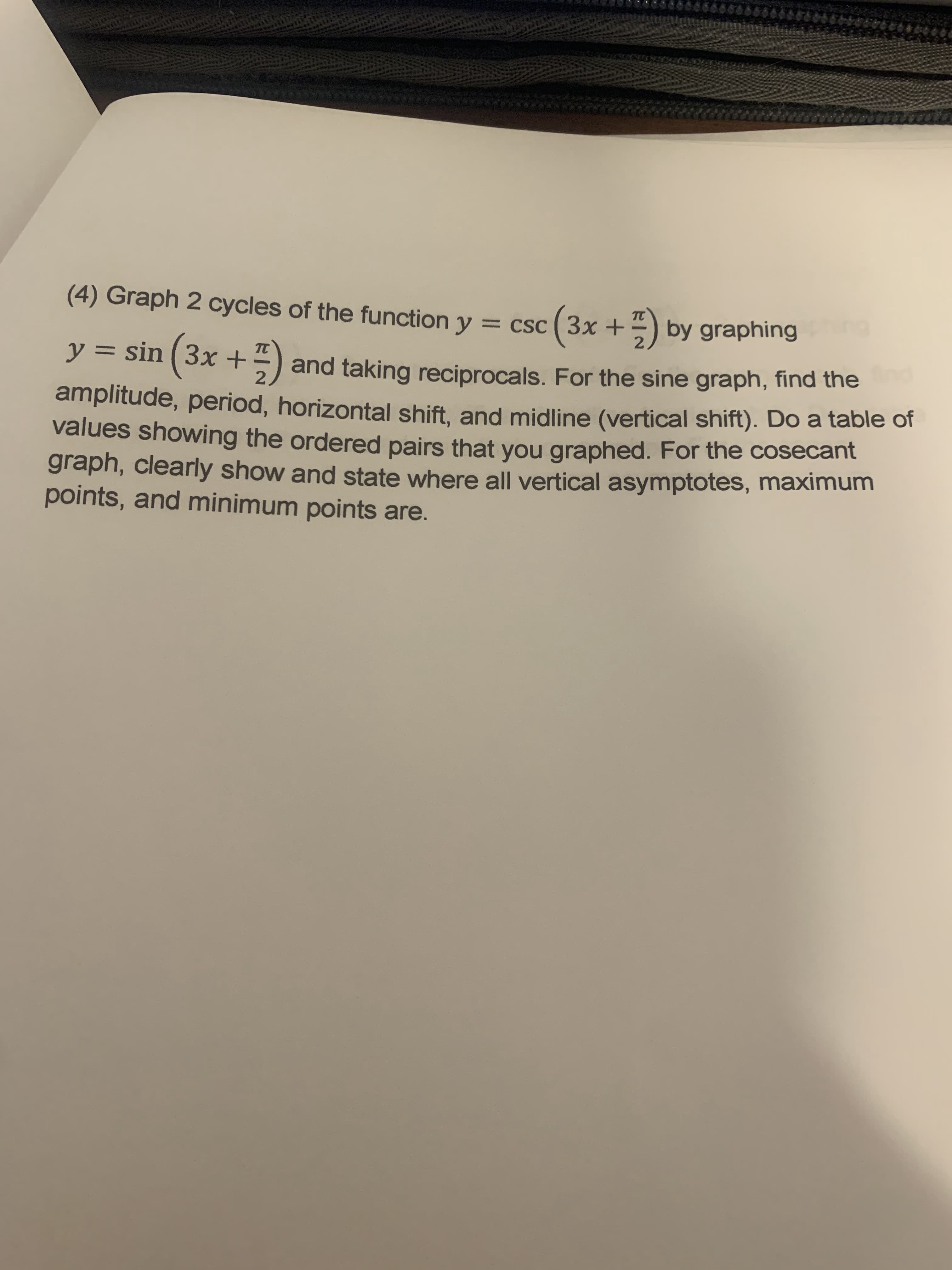 (4) Graph 2 cycles of the function y = csc ( 3x +) by graphing
%3D
y =
= sin (3x +)
and taking reciprocals. For the sine graph, find the
amplitude, period, horizontal shift, and midline (vertical shift). Do a table of
values showing the ordered pairs that you graphed. For the cosecant
graph, clearly show and state where all vertical asymptotes, maximum
points, and minimum points are.
