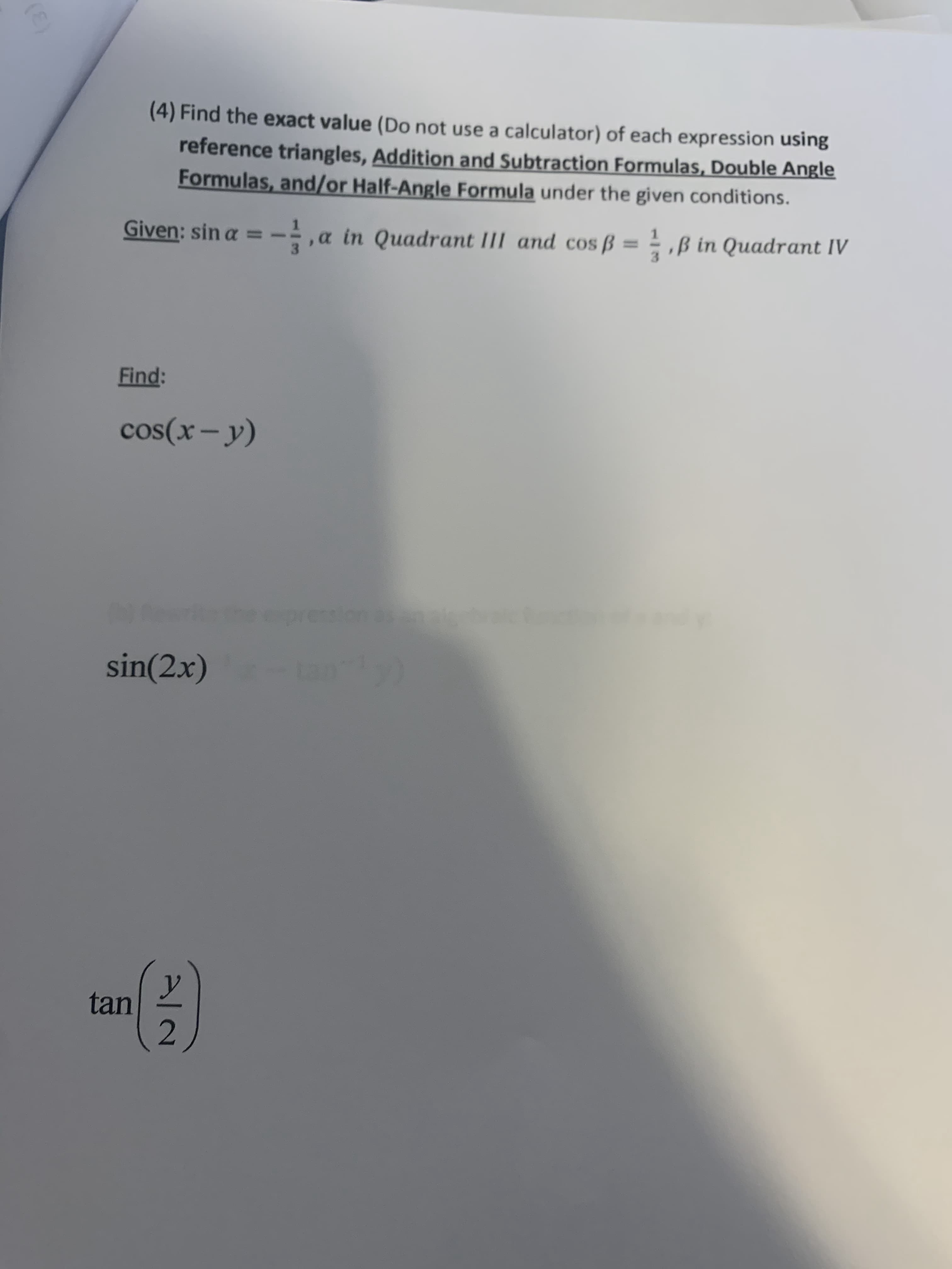 (4) Find the exact value (Do not use a calculator) of each expression using
reference triangles, Addition and Subtraction Formulas, Double Angle
Formulas, and/or Half-Angle Formula under the given conditions.
Given: sin a = -
a in Quadrant III and cos ß = = ,ß in Quadrant IV
Find:
cos(x- y)
epression
sin(2x)
tan
2
