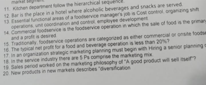 market seg
11. Kitchen department follow the hierarchical sequence.
12. Bar is the place in a hotel where alcoholic beverages and snacks are served.
13. Essential functional areas of a foodservice manager's job is Cost control, organizing shift
operations, unit coordination and control, employee development.
14. Commercial foodservice is the foodservice operation in which the sale of food is the primary
and a profit is desired.
15. Traditionally, foodservice operations are categorized as either commercial or onsite foodse
16. The typical net profit for a food and beverage operation is less than 20%?
17. In an organization strategic marketing planning must begin with Hiring a senior planning c
18. In the service industry there are 5 Ps comprise the marketing mix.
19. Sales period worked on the marketing philosophy of "A good product will sell itself"?
20. New products in new markets describes "diversification