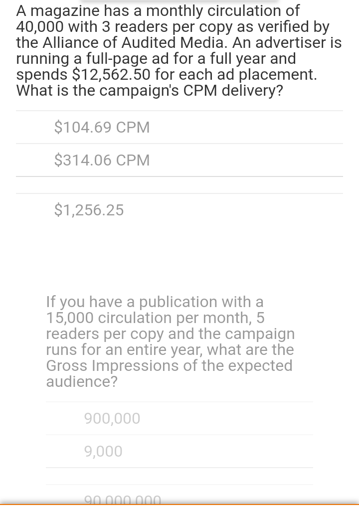 A magazine has a monthly circulation of
40,000 with 3 readers per copy as verified by
the Alliance of Audited Media. An advertiser is
running a full-page ad for a full year and
spends $12,562.50 for each ad placement.
What is the campaign's CPM delivery?
$104.69 CPM
$314.06 CPM
$1,256.25
If you have a publication with a
15,000 circulation per month, 5
readers per copy and the campaign
runs for an entire year, what are the
Gross Impressions of the expected
audience?
900,000
9,000
90 .000 00.
