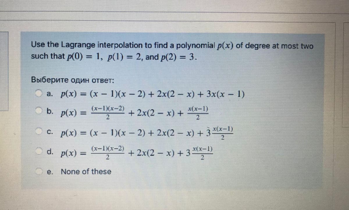 Use the Lagrange interpolation to find a polynomial p(x) of degree at most two
such that p(0) = 1, p(1) = 2, and p(2) = 3.
%3D
%3D
Выберите один ответ:
a. p(x) = (x - 1)(x – 2) + 2x(2 – x) + 3x(x – 1)
O b.
p(x) =
(x-1)(x-2)
+ 2x(2 – x) +
x(x-1)
x(x-1)
C. p(x) = (x – )(x – 2) + 2x(2 – x) + 3
O d. p(x) =
(x-1X(x-2)
a-IKx-2) +
+ 2x(2 – x) + 3 x-1)
2
е.
None of these
