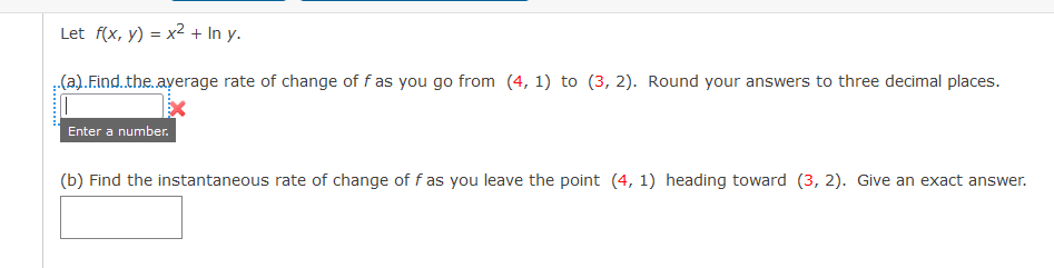 Let f(x, y) = x2 + In y.
(a). Find.the.ayerage rate of change of f as you go from (4, 1) to (3, 2). Round your answers to three decimal places.
Enter a number.
(b) Find the instantaneous rate of change of f as you leave the point (4, 1) heading toward (3, 2). Give an exact answer.
