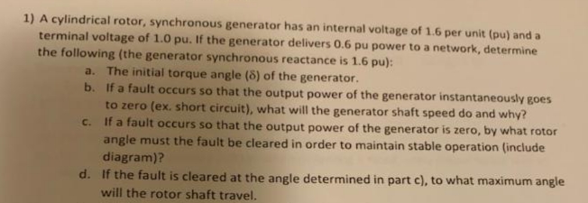 1) A cylindrical rotor, synchronous generator has an internal voltage of 1.6 per unit (pu) and a
terminal voltage of 1.0 pu. If the generator delivers 0.6 pu power to a network, determine
the following (the generator synchronous reactance is 1.6 pu):
a. The initial torque angle (8) of the generator.
b. If a fault occurs so that the output power of the generator instantaneously goes
to zero (ex. short circuit), what will the generator shaft speed do and why?
If a fault occurs so that the output power of the generator is zero, by what rotor
angle must the fault be cleared in order to maintain stable operation (include
diagram)?
d. If the fault is cleared at the angle determined in part c), to what maximum angle
C.
will the rotor shaft travel.
