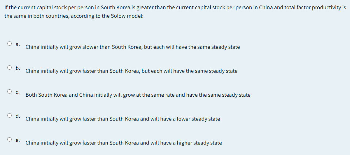 If the current capital stock per person in South Korea is greater than the current capital stock per person in China and total factor productivity is
the same in both countries, according to the Solow model:
O a.
China initially will grow slower than South Korea, but each will have the same steady state
Ob.
China initially will grow faster than South Korea, but each will have the same steady state
О с.
Both South Korea and China initially will grow at the same rate and have the same steady state
O d.
China initially will grow faster than South Korea and will have a lower steady state
О .
China initially will grow faster than South Korea and will have a higher steady state
